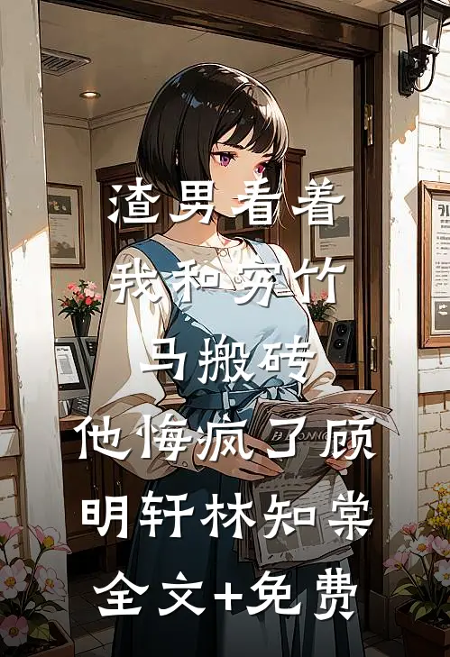 渣男看着我和穷竹马搬砖，他悔疯了顾明轩林知棠全文+免费