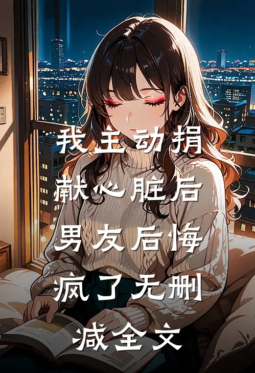 我主动捐献心脏后，男友后悔疯了无删减全文