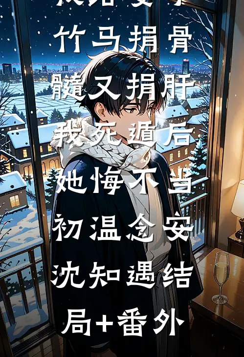 我给妻子竹马捐骨髓又捐肝，我死遁后，她悔不当初温念安沈知遇结局+番外