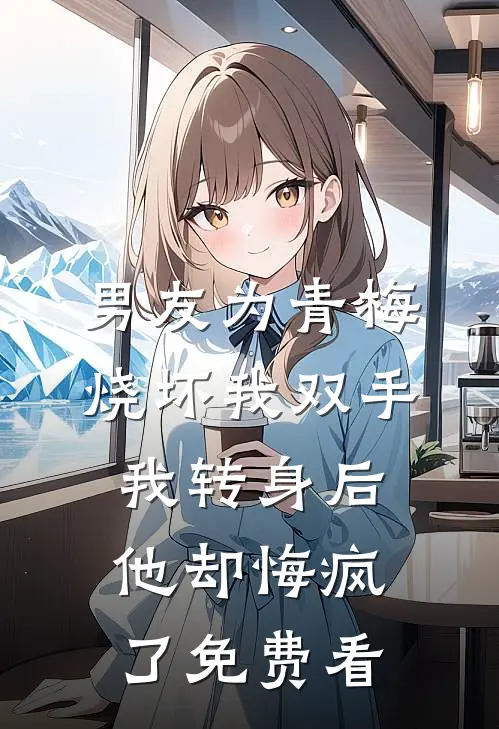 男友为青梅烧坏我双手，我转身后他却悔疯了免费看