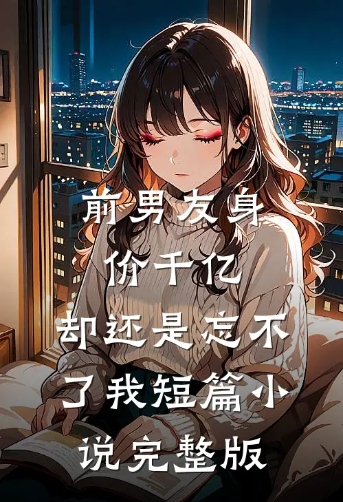 前男友身价千亿，却还是忘不了我短篇小说完整版