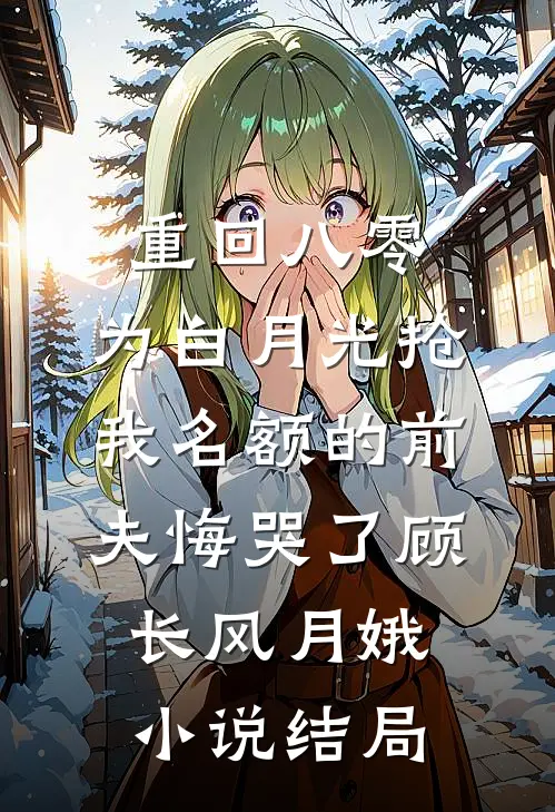 重回八零，为白月光抢我名额的前夫悔哭了顾长风月娥小说结局