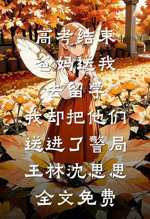 高考结束爸妈送我去留学，我却把他们送进了警局王林沈思思全文免费