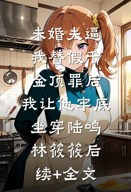 未婚夫逼我替假千金顶罪后，我让他牢底坐穿陆鸣林筱筱后续+全文