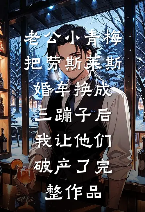 老公小青梅把劳斯莱斯婚车换成三蹦子后，我让他们破产了完整作品