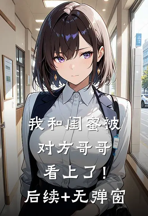 我和闺蜜被对方哥哥看上了！后续+无弹窗