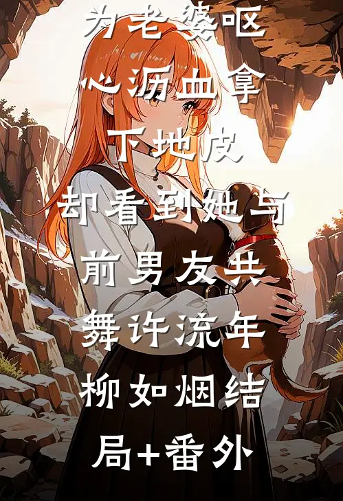 为老婆呕心沥血拿下地皮，却看到她与前男友共舞许流年柳如烟结局+番外