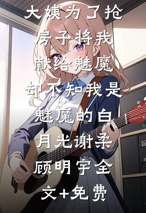 大姨为了抢房子将我献给魅魔，却不知我是魅魔的白月光谢柔顾明宇全文+免费