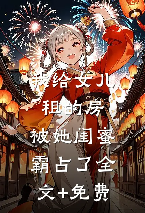 我给女儿租的房，被她闺蜜霸占了全文+免费