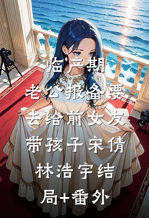 临产期，老公报备要去给前女友带孩子宋倩林浩宇结局+番外