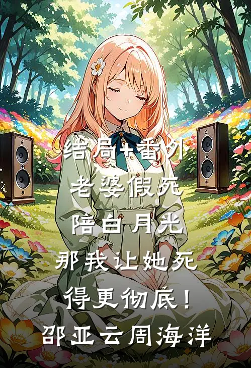 结局+番外老婆假死陪白月光，那我让她死得更彻底！邵亚云周海洋