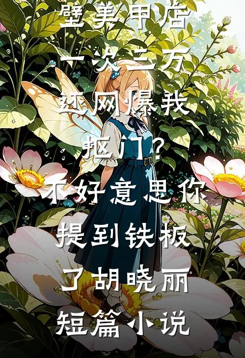 男友家隔壁美甲店一次三万，还网爆我抠门？不好意思你提到铁板了胡晓丽短篇小说