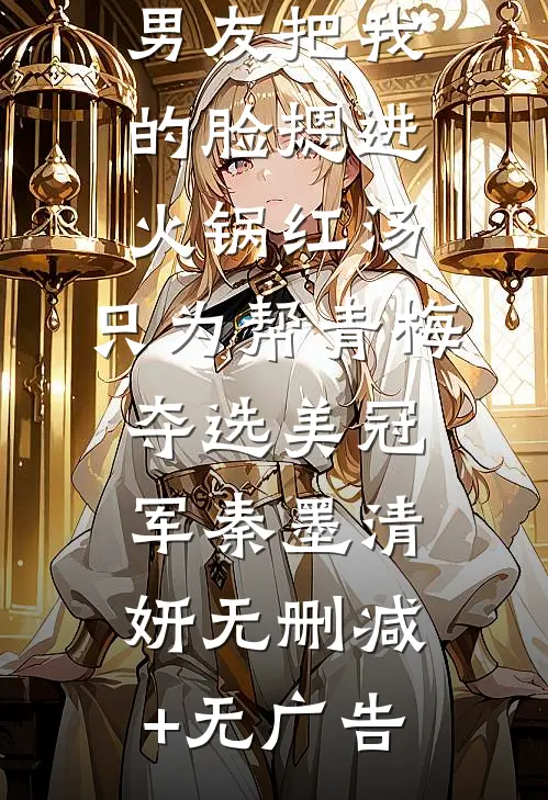男友把我的脸摁进火锅红汤，只为帮青梅夺选美冠军秦墨清妍无删减+无广告