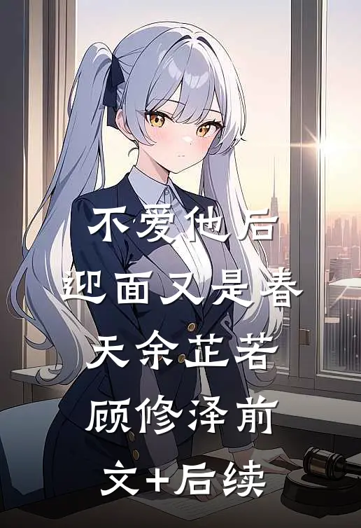 不爱他后，迎面又是春天余芷若顾修泽前文+后续