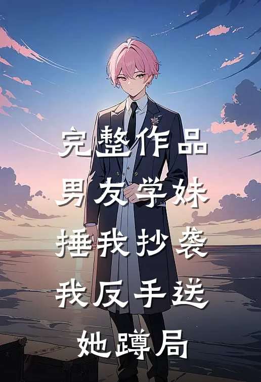 完整作品男友学妹捶我抄袭，我反手送她蹲局