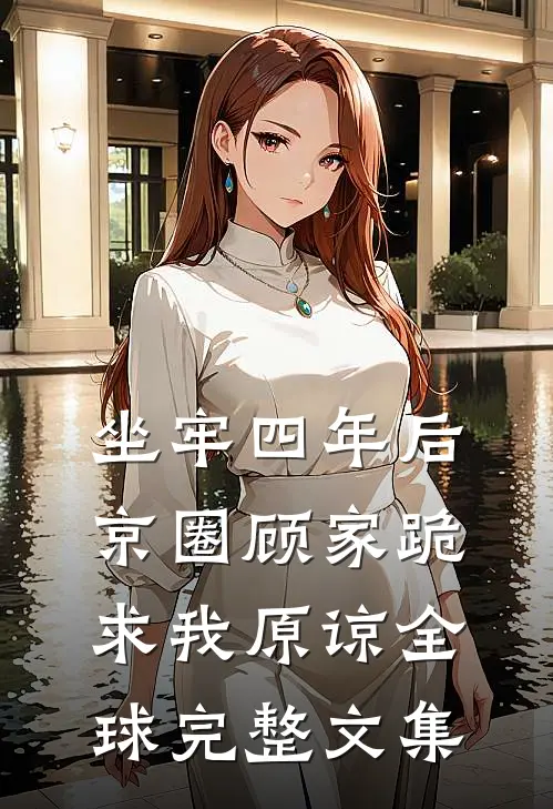坐牢四年后，京圈顾家跪求我原谅全球完整文集