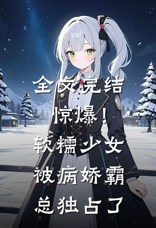 全文完结惊爆！软糯少女被病娇霸总独占了