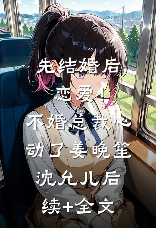 先结婚后恋爱！不婚总裁心动了姜晚笙沈允儿后续+全文