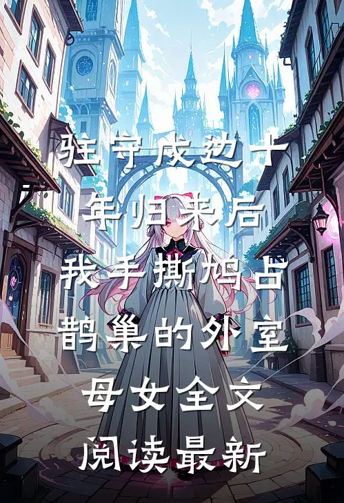 驻守戍边十年归来后，我手撕鸠占鹊巢的外室母女全文阅读最新