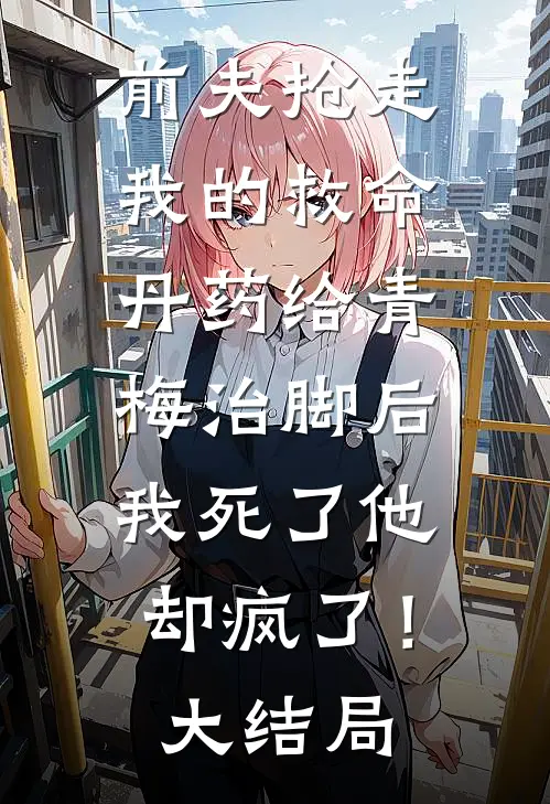 前夫抢走我的救命丹药给青梅治脚后，我死了他却疯了！大结局