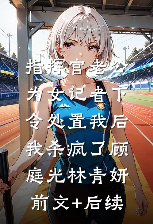 指挥官老公为女记者下令处置我后，我杀疯了顾庭光林青妍前文+后续