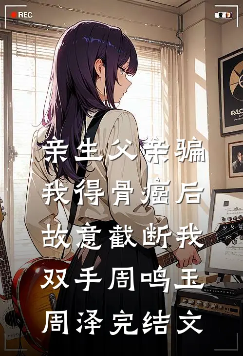 亲生父亲骗我得骨癌后，故意截断我双手周鸣玉周泽完结文