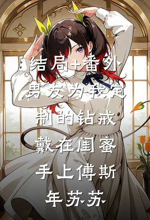 结局+番外男友为我定制的钻戒，戴在闺蜜手上傅斯年苏苏