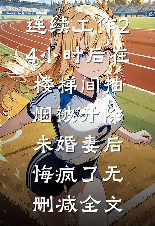 连续工作24小时后在楼梯间抽烟被开除，未婚妻后悔疯了无删减全文