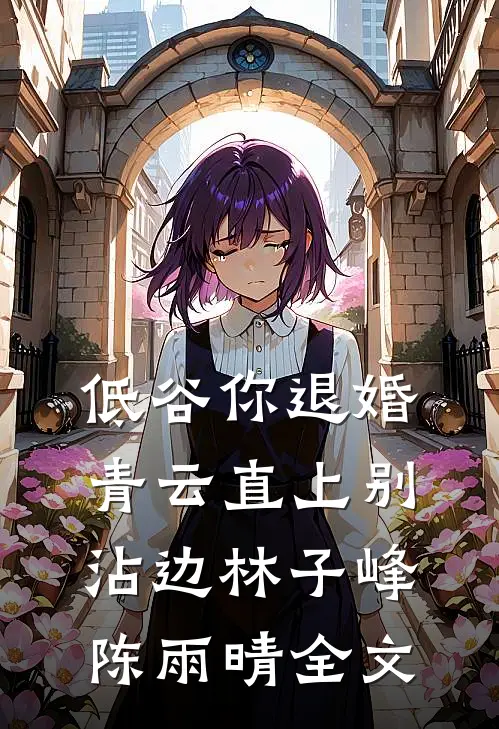 低谷你退婚，青云直上别沾边林子峰陈雨晴全文