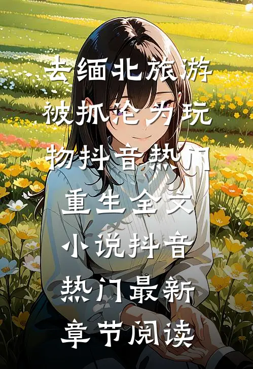 去缅北旅游被抓沦为玩物抖音热门重生全文小说抖音热门最新章节阅读