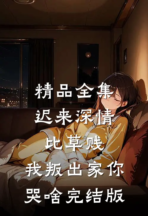 精品全集迟来深情比草贱，我叛出家你哭啥完结版