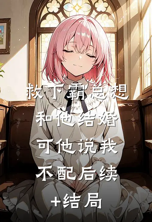 救下霸总想和他结婚，可他说我不配后续+结局