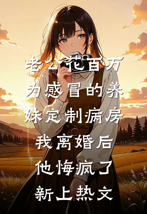 老公花百万为感冒的养妹定制病房，我离婚后他悔疯了新上热文