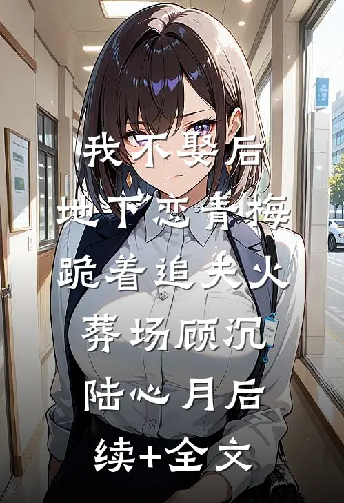 我不娶后，地下恋青梅跪着追夫火葬场顾沉陆心月后续+全文