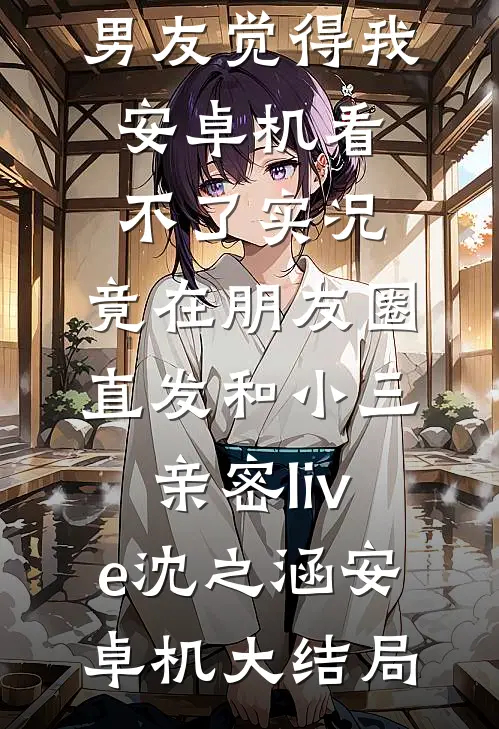 男友觉得我安卓机看不了实况，竟在朋友圈直发和小三亲密live沈之涵安卓机大结局