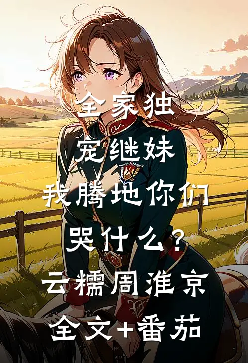 全家独宠继妹，我腾地你们哭什么？云糯周淮京全文+番茄
