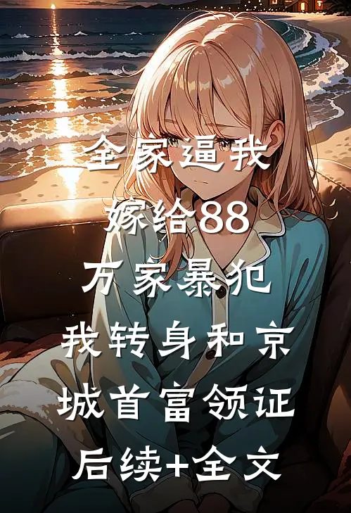 全家逼我嫁给88万家暴犯，我转身和京城首富领证后续+全文