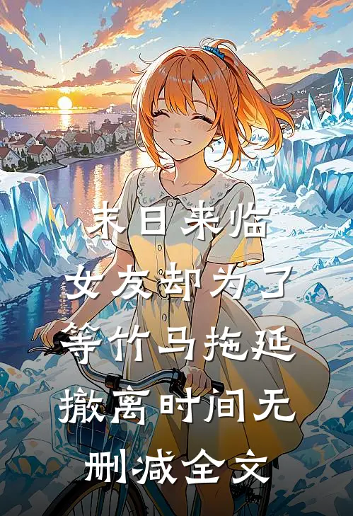 末日来临，女友却为了等竹马拖延撤离时间无删减全文