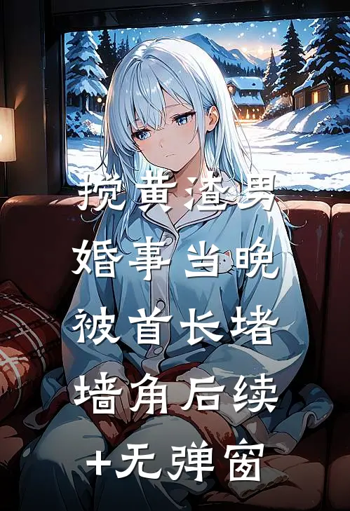 搅黄渣男婚事当晚，被首长堵墙角后续+无弹窗