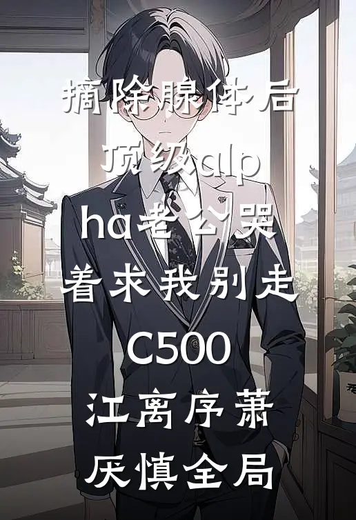 摘除腺体后，顶级alpha老公哭着求我别走C500江离序萧厌慎全局