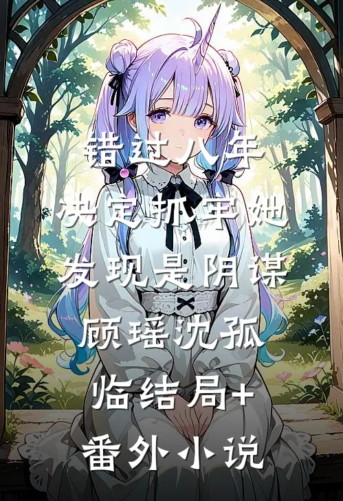 错过八年，决定抓牢她发现是阴谋顾瑶沈孤临结局+番外小说