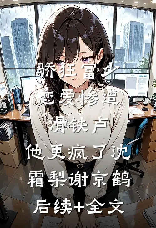骄狂富少恋爱惨遭滑铁卢，他更疯了沈霜梨谢京鹤后续+全文