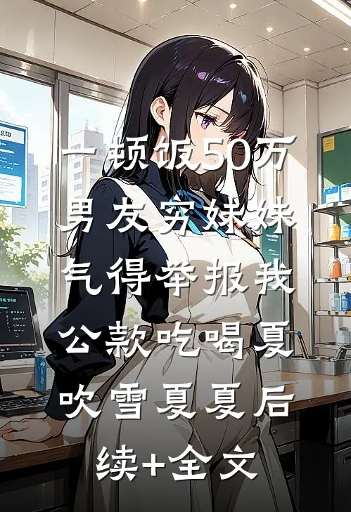 一顿饭50万，男友穷妹妹气得举报我公款吃喝夏吹雪夏夏后续+全文