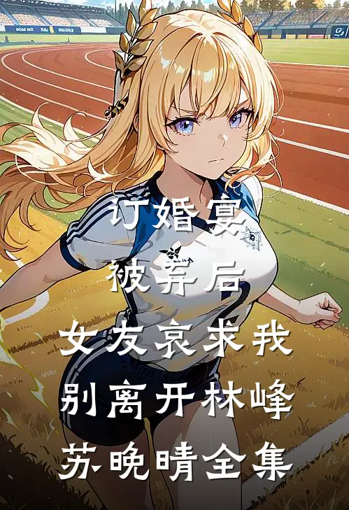 订婚宴被弃后，女友哀求我别离开林峰苏晚晴全集