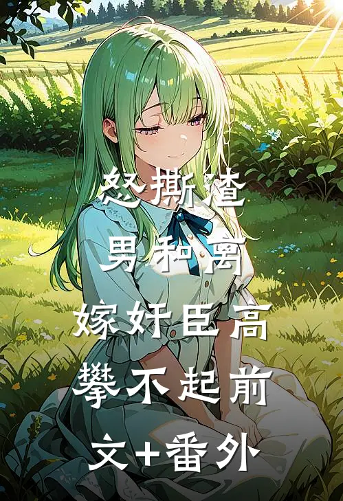 怒撕渣男和离，嫁奸臣高攀不起前文+番外