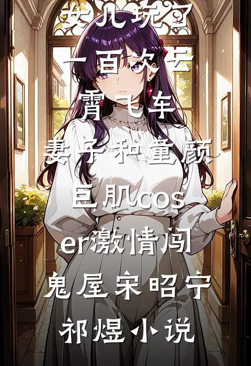 女儿玩了一百次云霄飞车，妻子和童颜巨肌coser激情闯鬼屋宋昭宁祁煜小说