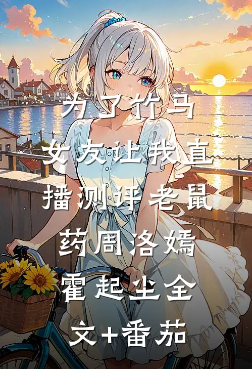 为了竹马，女友让我直播测评老鼠药周洛嫣霍起尘全文+番茄