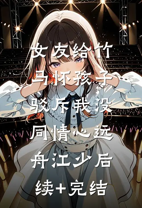 女友给竹马怀孩子，驳斥我没同情心远舟江少后续+完结