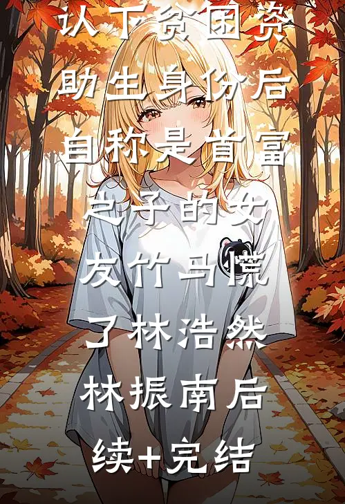 认下贫困资助生身份后，自称是首富之子的女友竹马慌了林浩然林振南后续+完结