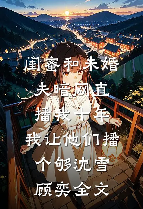 闺蜜和未婚夫暗网直播我十年，我让他们播个够沈雪顾奕全文
